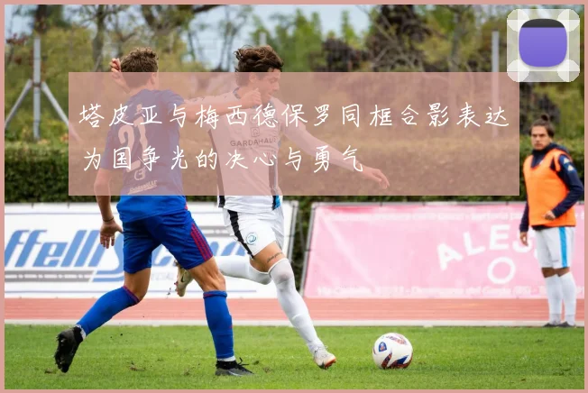 塔皮亚与梅西德保罗同框合影表达为国争光的决心与勇气