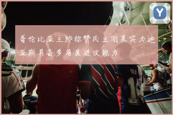 哥伦比亚主帅称赞民主刚果实力迪亚斯具备多角度进攻能力