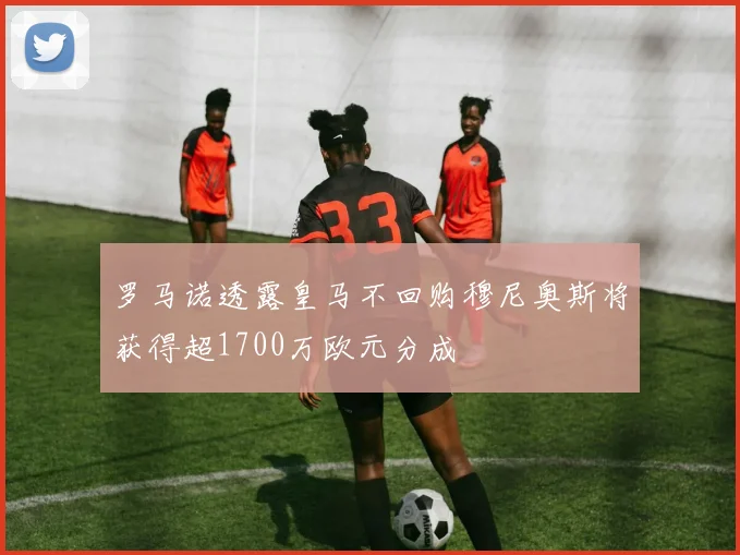 罗马诺透露皇马不回购穆尼奥斯将获得超1700万欧元分成
