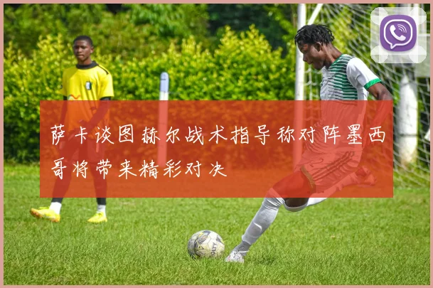 萨卡谈图赫尔战术指导称对阵墨西哥将带来精彩对决