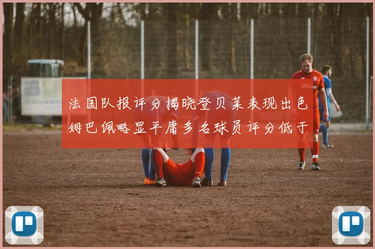 法国队报评分揭晓登贝莱表现出色姆巴佩略显平庸多名球员评分低于六分