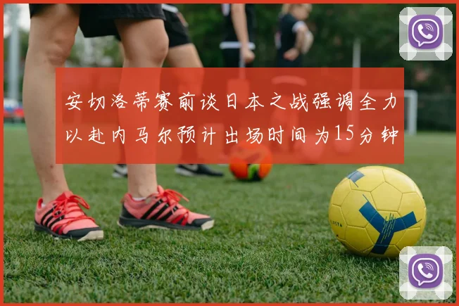 安切洛蒂赛前谈日本之战强调全力以赴内马尔预计出场时间为15分钟