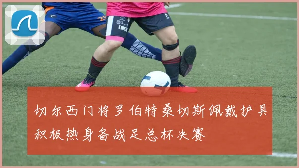 切尔西门将罗伯特桑切斯佩戴护具积极热身备战足总杯决赛
