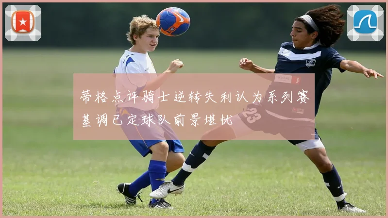 蒂格点评骑士逆转失利认为系列赛基调已定球队前景堪忧