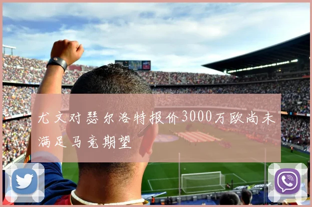 尤文对瑟尔洛特报价3000万欧尚未满足马竞期望